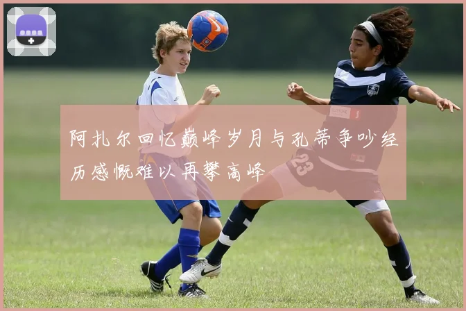 阿扎尔回忆巅峰岁月与孔蒂争吵经历感慨难以再攀高峰