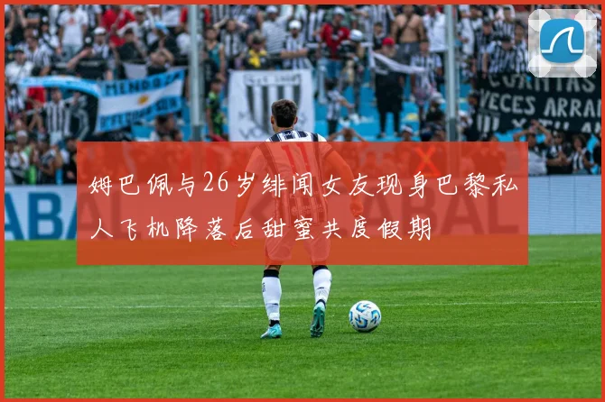 姆巴佩与26岁绯闻女友现身巴黎私人飞机降落后甜蜜共度假期