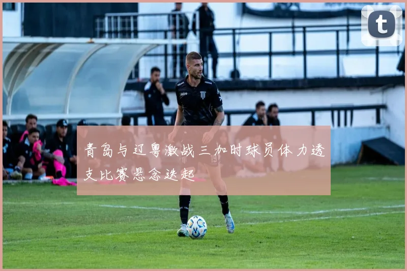 青岛与辽粤激战三加时球员体力透支比赛悬念迭起