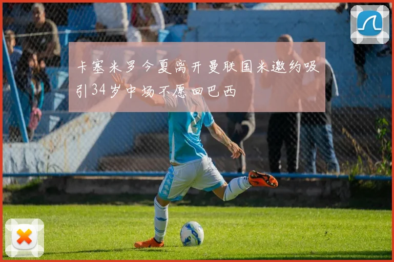卡塞米罗今夏离开曼联国米邀约吸引34岁中场不愿回巴西