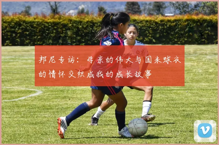邦尼专访：母亲的伟大与国米球衣的情怀交织成我的成长故事