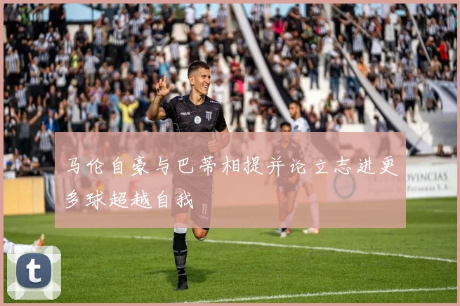 马伦自豪与巴蒂相提并论立志进更多球超越自我