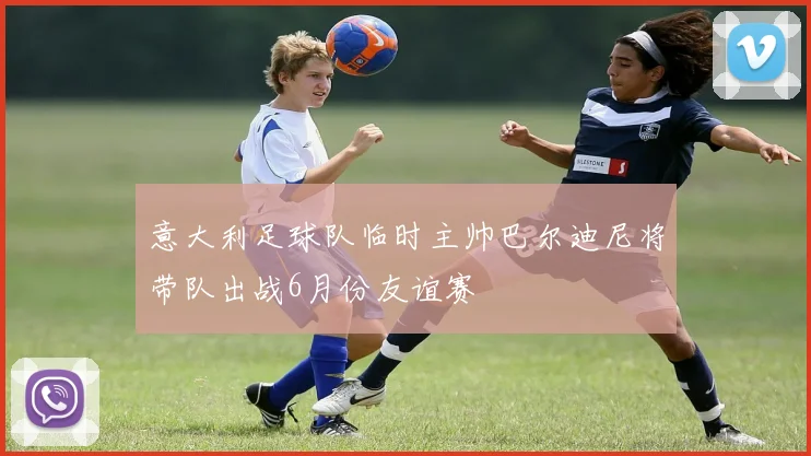 意大利足球队临时主帅巴尔迪尼将带队出战6月份友谊赛